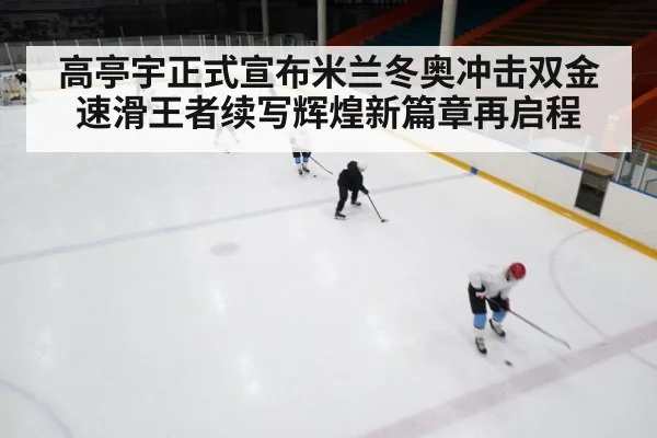 高亭宇正式宣布米兰冬奥冲击双金速滑王者续写辉煌新篇章再启程