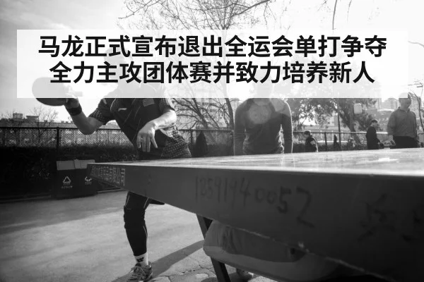 马龙正式宣布退出全运会单打争夺全力主攻团体赛并致力培养新人